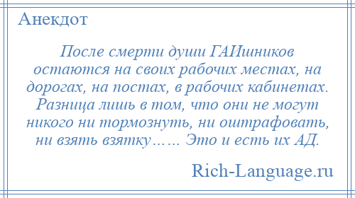 
    После смерти души ГАИшников остаются на своих рабочих местах, на дорогах, на постах, в рабочих кабинетах. Разница лишь в том, что они не могут никого ни тормознуть, ни оштрафовать, ни взять взятку…… Это и есть их АД.
