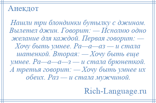 
    Нашли три блондинки бутылку с джином. Вылетел джин. Говорит: — Исполню одно желание для каждой. Первая говорит: — Хочу быть умнее. Ра—а—аз — и стала шатенкой. Вторая: — Хочу быть еще умнее. Ра—а—а—з — и стала брюнеткой. А третья говорит: — Хочу быть умнее их обеих. Раз — и стала мужчиной.