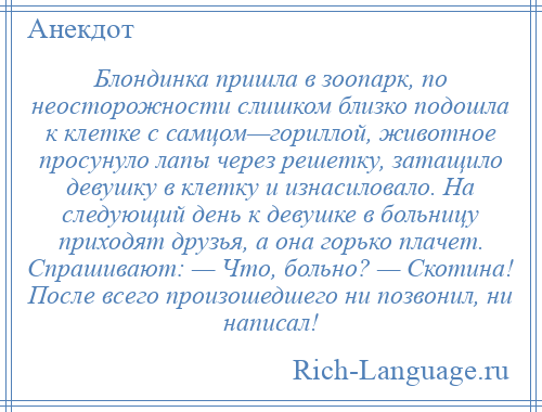 
    Блондинка пришла в зоопарк, по неосторожности слишком близко подошла к клетке с самцом—гориллой, животное просунуло лапы через решетку, затащило девушку в клетку и изнасиловало. На следующий день к девушке в больницу приходят друзья, а она горько плачет. Спрашивают: — Что, больно? — Скотина! После всего произошедшего ни позвонил, ни написал!