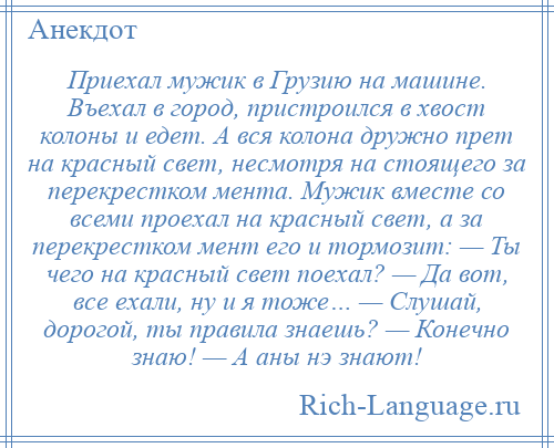 
    Приехал мужик в Грузию на машине. Въехал в город, пристроился в хвост колоны и едет. А вся колона дружно прет на красный свет, несмотря на стоящего за перекрестком мента. Мужик вместе со всеми проехал на красный свет, а за перекрестком мент его и тормозит: — Ты чего на красный свет поехал? — Да вот, все ехали, ну и я тоже… — Слушай, дорогой, ты правила знаешь? — Конечно знаю! — А аны нэ знают!