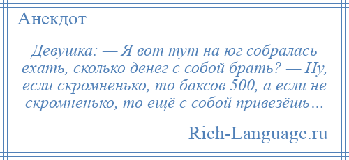 
    Девушка: — Я вот тут на юг собралась ехать, сколько денег с собой брать? — Ну, если скромненько, то баксов 500, а если не скромненько, то ещё с собой привезёшь…