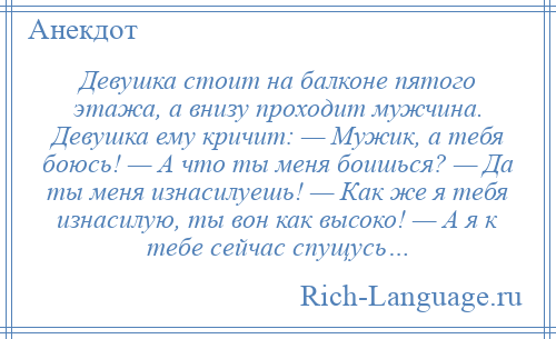 
    Девушка стоит на балконе пятого этажа, а внизу проходит мужчина. Девушка ему кричит: — Мужик, а тебя боюсь! — А что ты меня боишься? — Да ты меня изнасилуешь! — Как же я тебя изнасилую, ты вон как высоко! — А я к тебе сейчас спущусь…