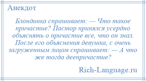 
    Блондинка спрашивает: — Что такое причастие? Пастор принялся усердно объяснять о причастие все, что он знал. После его объяснения девушка, с очень загруженным лицом спрашивает: — А что же тогда деепричастие?
