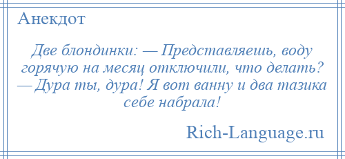 
    Две блондинки: — Представляешь, воду горячую на месяц отключили, что делать? — Дура ты, дура! Я вот ванну и два тазика себе набрала!
