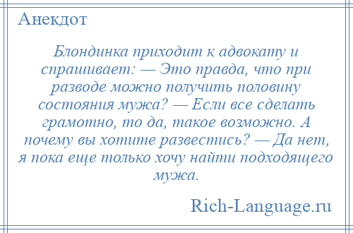 
    Блондинка приходит к адвокату и спрашивает: — Это правда, что при разводе можно получить половину состояния мужа? — Если все сделать грамотно, то да, такое возможно. А почему вы хотите развестись? — Да нет, я пока еще только хочу найти подходящего мужа.