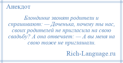
    Блондинке звонят родители и спрашивают: — Доченька, почему ты нас, своих родителей не пригласила на свою свадьбу? А она отвечает: — А вы меня на свою тоже не приглашали.