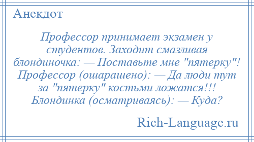 
    Профессор принимает экзамен у студентов. Заходит смазливая блондиночка: — Поставьте мне пятерку ! Профессор (ошарашено): — Да люди тут за пятерку костьми ложатся!!! Блондинка (осматриваясь): — Куда?