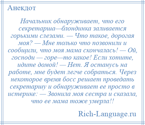 
    Начальник обнаруживает, что его секретарша—блондинка заливается горькими слезами. — Что такое, дорогая моя? — Мне только что позвонили и сообщили, что моя мама скончалась! — Ой, господи — горе—то какое! Если хотите, идите домой! — Нет. Я останусь на работе, мне будет легче собраться. Через некоторое время босс решает проведать секретаршу и обнаруживает ее просто в истерике: — Звонила моя сестра и сказала, что ее мама тоже умерла!!