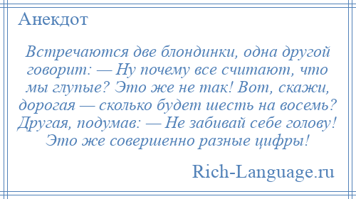 
    Встречаются две блондинки, одна другой говорит: — Ну почему все считают, что мы глупые? Это же не так! Вот, скажи, дорогая — сколько будет шесть на восемь? Другая, подумав: — Не забивай себе голову! Это же совершенно разные цифры!