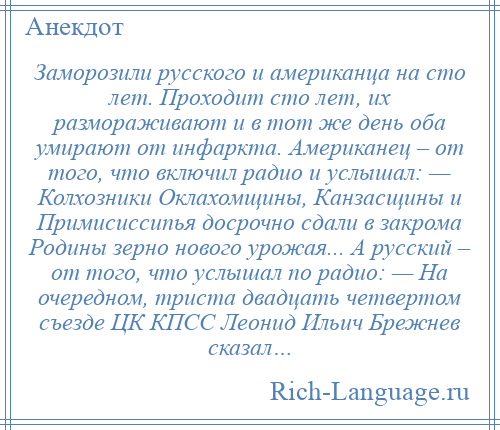 
    Заморозили русского и американца на сто лет. Проходит сто лет, их размораживают и в тот же день оба умирают от инфаркта. Американец – от того, что включил радио и услышал: — Колхозники Оклахомщины, Канзасщины и Примисиссипья досрочно сдали в закрома Родины зерно нового урожая... А русский – от того, что услышал по радио: — На очередном, триста двадцать четвертом съезде ЦК КПСС Леонид Ильич Брежнев сказал…