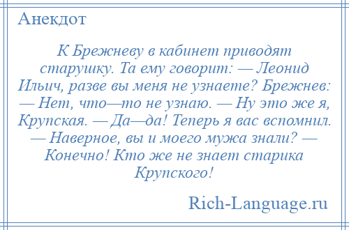 
    К Брежневу в кабинет приводят старушку. Та ему говорит: — Леонид Ильич, разве вы меня не узнаете? Брежнев: — Нет, что—то не узнаю. — Ну это же я, Крупская. — Да—да! Теперь я вас вспомнил. — Наверное, вы и моего мужа знали? — Конечно! Кто же не знает старика Крупского!