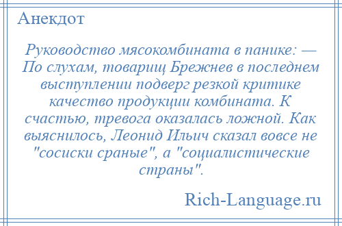 
    Руководство мясокомбината в панике: — По слухам, товарищ Брежнев в последнем выступлении подверг резкой критике качество продукции комбината. К счастью, тревога оказалась ложной. Как выяснилось, Леонид Ильич сказал вовсе не сосиски сраные , а социалистические страны .