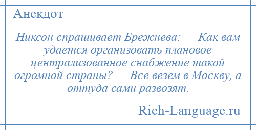 
    Никсон спрашивает Брежнева: — Как вам удается организовать плановое централизованное снабжение такой огромной страны? — Все везем в Москву, а оттуда сами развозят.