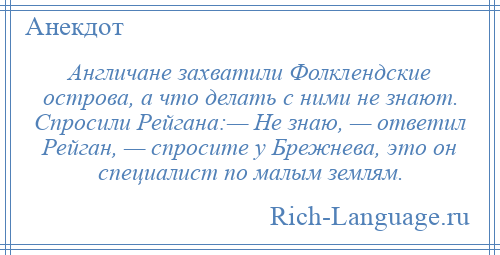 
    Англичане захватили Фолклендские острова, а что делать с ними не знают. Спросили Рейгана:— Не знаю, — ответил Рейган, — спросите у Брежнева, это он специалист по малым землям.