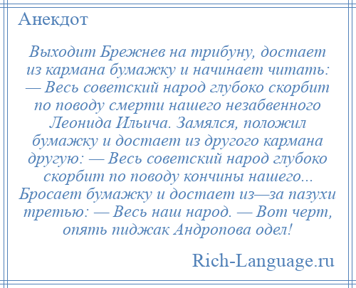 
    Выходит Брежнев на трибуну, достает из кармана бумажку и начинает читать: — Весь советский народ глубоко скорбит по поводу смерти нашего незабвенного Леонида Ильича. Замялся, положил бумажку и достает из другого кармана другую: — Весь советский народ глубоко скорбит по поводу кончины нашего... Бросает бумажку и достает из—за пазухи третью: — Весь наш народ. — Вот черт, опять пиджак Андропова одел!