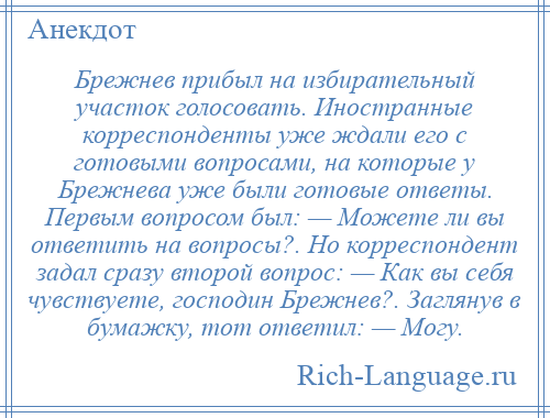 
    Брежнев прибыл на избирательный участок голосовать. Иностранные корреспонденты уже ждали его с готовыми вопросами, на которые у Брежнева уже были готовые ответы. Первым вопросом был: — Можете ли вы ответить на вопросы?. Но корреспондент задал сразу второй вопрос: — Как вы себя чувствуете, господин Брежнев?. Заглянув в бумажку, тот ответил: — Могу.