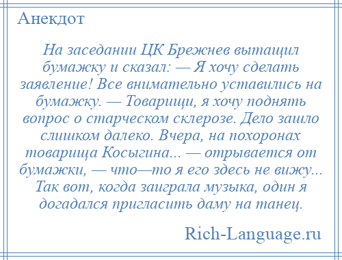 
    На заседании ЦК Брежнев вытащил бумажку и сказал: — Я хочу сделать заявление! Все внимательно уставились на бумажку. — Товарищи, я хочу поднять вопрос о старческом склерозе. Дело зашло слишком далеко. Вчера, на похоронах товарища Косыгина... — отрывается от бумажки, — что—то я его здесь не вижу... Так вот, когда заиграла музыка, один я догадался пригласить даму на танец.