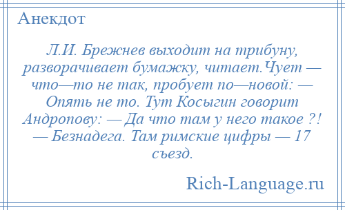 
    Л.И. Брежнев выходит на трибуну, разворачивает бумажку, читает.Чует — что—то не так, пробует по—новой: — Опять не то. Тут Косыгин говорит Андропову: — Да что там у него такое ?! — Безнадега. Там римские цифры — 17 съезд.