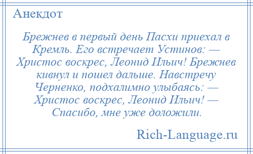 
    Брежнев в первый день Пасхи приехал в Кремль. Его встречает Устинов: — Христос воскрес, Леонид Ильич! Брежнев кивнул и пошел дальше. Навстречу Черненко, подхалимно улыбаясь: — Христос воскрес, Леонид Ильич! — Спасибо, мне уже доложили.