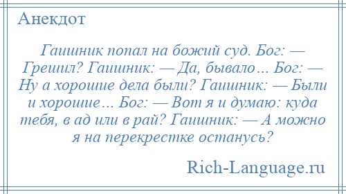 
    Гаишник попал на божий суд. Бог: — Грешил? Гаишник: — Да, бывало… Бог: — Ну а хорошие дела были? Гаишник: — Были и хорошие… Бог: — Вот я и думаю: куда тебя, в ад или в рай? Гаишник: — А можно я на перекрестке останусь?