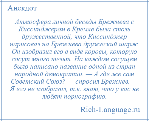 
    Атмосфера личной беседы Брежнева с Киссинджером в Кремле была столь дружественной, что Киссинджер нарисовал на Брежнева дружеский шарж. Он изобразил его в виде коровы, которую сосут много телят. На каждом сосущем было написано название одной из стран народной демократии. — А где же сам Советский Союз? — спросил Брежнев. — Я его не изобразил, т.к. знаю, что у вас не любят порнографию.