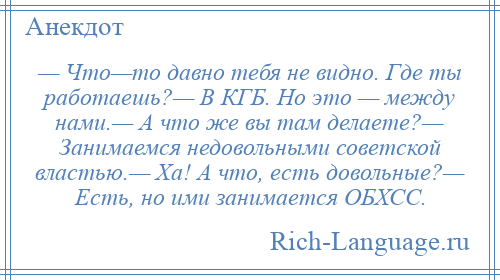 
    — Что—то давно тебя не видно. Где ты работаешь?— В КГБ. Но это — между нами.— А что же вы там делаете?— Занимаемся недовольными советской властью.— Ха! А что, есть довольные?— Есть, но ими занимается ОБХСС.