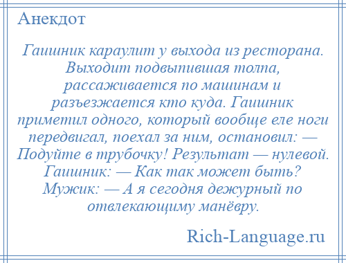 
    Гаишник караулит у выхода из ресторана. Выходит подвыпившая толпа, рассаживается по машинам и разъезжается кто куда. Гаишник приметил одного, который вообще еле ноги передвигал, поехал за ним, остановил: — Подуйте в трубочку! Результат — нулевой. Гаишник: — Как так может быть? Мужик: — А я сегодня дежурный по отвлекающиму манёвру.