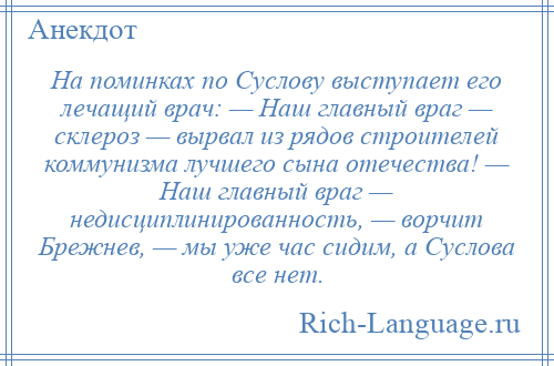 
    На поминках по Суслову выступает его лечащий врач: — Наш главный враг — склероз — вырвал из рядов строителей коммунизма лучшего сына отечества! — Наш главный враг — недисциплинированность, — ворчит Брежнев, — мы уже час сидим, а Суслова все нет.