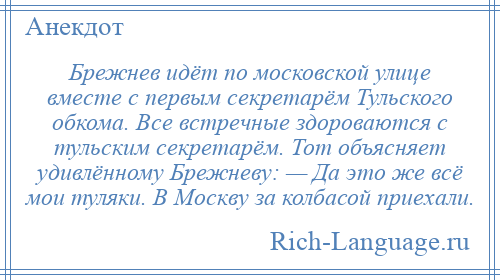 
    Брежнев идёт по московской улице вместе с первым секретарём Тульского обкома. Все встречные здороваются с тульским секретарём. Тот объясняет удивлённому Брежневу: — Да это же всё мои туляки. В Москву за колбасой приехали.