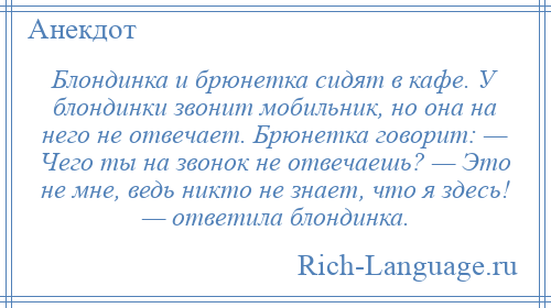 
    Блондинка и брюнетка сидят в кафе. У блондинки звонит мобильник, но она на него не отвечает. Брюнетка говорит: — Чего ты на звонок не отвечаешь? — Это не мне, ведь никто не знает, что я здесь! — ответила блондинка.