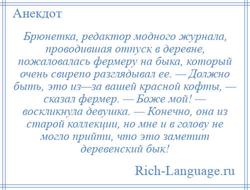 
    Брюнетка, редактор модного журнала, проводившая отпуск в деревне, пожаловалась фермеру на быка, который очень свирепо разглядывал ее. — Должно быть, это из—за вашей красной кофты, — сказал фермер. — Боже мой! — воскликнула девушка. — Конечно, она из старой коллекции, но мне и в голову не могло прийти, что это заметит деревенский бык!