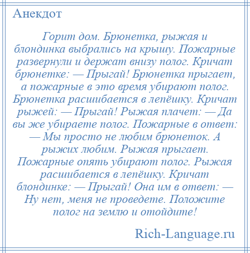 
    Горит дом. Брюнетка, рыжая и блондинка выбрались на крышу. Пожарные развернули и держат внизу полог. Кричат брюнетке: — Прыгай! Брюнетка прыгает, а пожарные в это время убирают полог. Брюнетка расшибается в лепёшку. Кричат рыжей: — Прыгай! Рыжая плачет: — Да вы же убираете полог. Пожарные в ответ: — Мы просто не любим брюнеток. А рыжих любим. Рыжая прыгает. Пожарные опять убирают полог. Рыжая расшибается в лепёшку. Кричат блондинке: — Прыгай! Она им в ответ: — Ну нет, меня не проведете. Положите полог на землю и отойдите!