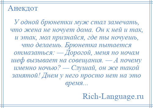 
    У одной брюнетки муж стал замечать, что жена не ночует дома. Он к ней и так, и этак, мол признайся, где ты ночуешь, что делаешь. Брюнетка пытается отмазаться: — Дорогой, меня по ночам шеф вызывает на совещания. — А почему именно ночью? — Слушай, он же такой занятой! Днем у него просто нет на это время...