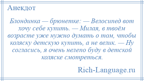
    Блондинка — брюнетке: — Велосипед вот хочу себе купить. — Милая, в твоём возрасте уже нужно думать о том, чтобы коляску детскую купить, а не велик. — Ну согласись, я очень нелепо буду в детской коляске смотреться.