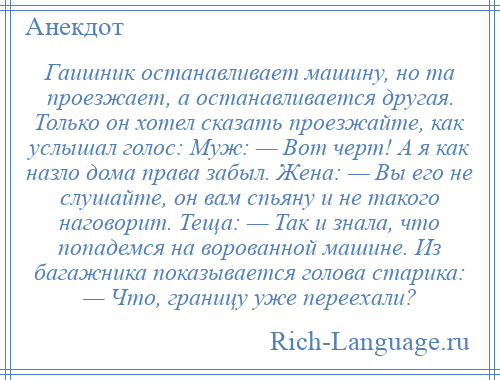 
    Гаишник останавливает машину, но та проезжает, а останавливается другая. Только он хотел сказать проезжайте, как услышал голос: Муж: — Вот черт! А я как назло дома права забыл. Жена: — Вы его не слушайте, он вам спьяну и не такого наговорит. Теща: — Так и знала, что попадемся на ворованной машине. Из багажника показывается голова старика: — Что, границу уже переехали?