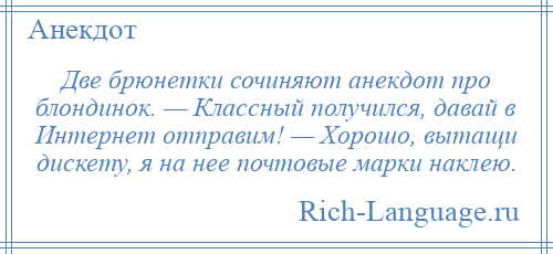 
    Две брюнетки сочиняют анекдот про блондинок. — Классный получился, давай в Интернет отправим! — Хорошо, вытащи дискету, я на нее почтовые марки наклею.