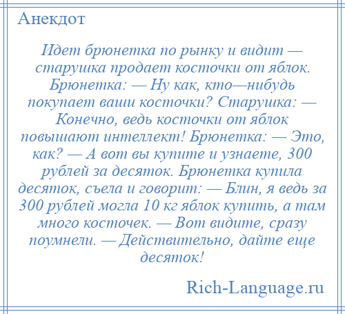 
    Идет брюнетка по рынку и видит — старушка продает косточки от яблок. Брюнетка: — Ну как, кто—нибудь покупает ваши косточки? Старушка: — Конечно, ведь косточки от яблок повышают интеллект! Брюнетка: — Это, как? — А вот вы купите и узнаете, 300 рублей за десяток. Брюнетка купила десяток, съела и говорит: — Блин, я ведь за 300 рублей могла 10 кг яблок купить, а там много косточек. — Вот видите, сразу поумнели. — Действительно, дайте еще десяток!