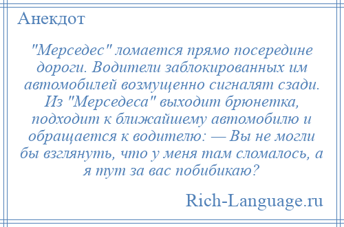 
     Мерседес ломается прямо посередине дороги. Водители заблокированных им автомобилей возмущенно сигналят сзади. Из Мерседеса выходит брюнетка, подходит к ближайшему автомобилю и обращается к водителю: — Вы не могли бы взглянуть, что у меня там сломалось, а я тут за вас побибикаю?