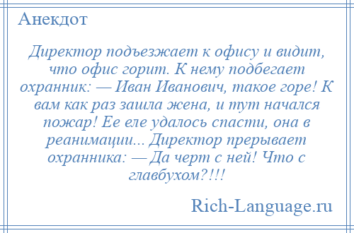 
    Директор подъезжает к офису и видит, что офис горит. К нему подбегает охранник: — Иван Иванович, такое горе! К вам как раз зашла жена, и тут начался пожар! Ее еле удалось спасти, она в реанимации... Директор прерывает охранника: — Да черт с ней! Что с главбухом?!!!