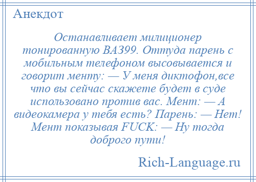 
    Останавливает милиционер тонированную ВАЗ99. Оттуда парень с мобильным телефоном высовывается и говорит менту: — У меня диктофон,все что вы сейчас скажете будет в суде использовано против вас. Мент: — А видеокамера у тебя есть? Парень: — Нет! Мент показывая FUCK: — Ну тогда доброго пути!