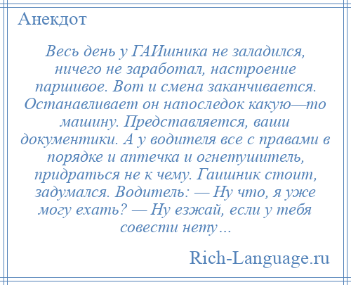 
    Весь день у ГАИшника не заладился, ничего не заработал, настроение паршивое. Вот и смена заканчивается. Останавливает он напоследок какую—то машину. Представляется, ваши документики. А у водителя все с правами в порядке и аптечка и огнетушитель, придраться не к чему. Гаишник стоит, задумался. Водитель: — Ну что, я уже могу ехать? — Ну езжай, если у тебя совести нету…