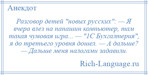 
    Разговор детей новых русских : — Я вчера влез на папашин компьютер, там такая чумовая игра... — 1С Бухгалтерия , я до третьего уровня дошел. — А дальше? — Дальше меня налогами задавили.