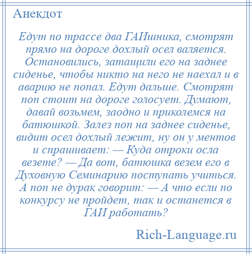 
    Едут по трассе два ГАИшника, смотрят прямо на дороге дохлый осел валяется. Остановились, затащили его на заднее сиденье, чтобы никто на него не наехал и в аварию не попал. Едут дальше. Смотрят поп стоит на дороге голосует. Думают, давай возьмем, заодно и приколемся на батюшкой. Залез поп на заднее сиденье, видит осел дохлый лежит, ну он у ментов и спрашивает: — Куда отроки осла везете? — Да вот, батюшка везем его в Духовную Семинарию поступать учиться. А поп не дурак говорит: — А что если по конкурсу не пройдет, так и останется в ГАИ работать?