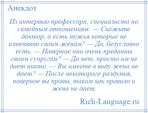 
    Из интервью профессора, специалиста по семейным отношениям: — Скажите доктор, а есть мужья которые не изменяют своим женам? — Да, безусловно есть. — Наверное они очень преданны своим супругам? — Да нет, просто им не дает никто. — Вы имеете в виду жена не дает? — После некоторого раздумья, наверное вы правы, таким как правило и жена не дает.