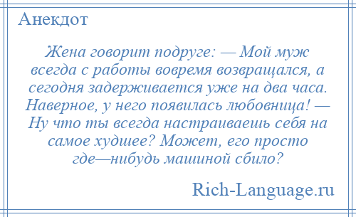 
    Жена говорит подруге: — Мой муж всегда с работы вовремя возвращался, а сегодня задерживается уже на два часа. Наверное, у него появилась любовница! — Ну что ты всегда настраиваешь себя на самое худшее? Может, его просто где—нибудь машиной сбило?