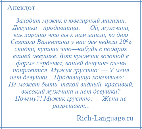 
    Заходит мужик в ювелирный магазин. Девушка—продавщица: — Ой, мужчина, как хорошо что вы к нам зашли, ко дню Святого Валентина у нас две недели 20% скидки, купите что—нибудь в подарок вашей девушке. Вот кулончик золотой в форме сердечка, вашей девушке очень понравится. Мужик грустно: — У меня нет девушки... Продавщица кокетливо: — Не может быть, такой видный, красивый, высокий мужчина и нет девушки? Почему?! Мужик грустно: — Жена не разрешает...