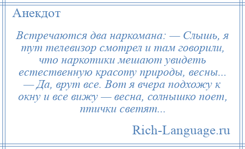 
    Встречаются два наркомана: — Слышь, я тут телевизор смотрел и там говорили, что наркотики мешают увидеть естественную красоту природы, весны... — Да, врут все. Вот я вчера подхожу к окну и все вижу — весна, солнышко поет, птички светят...
