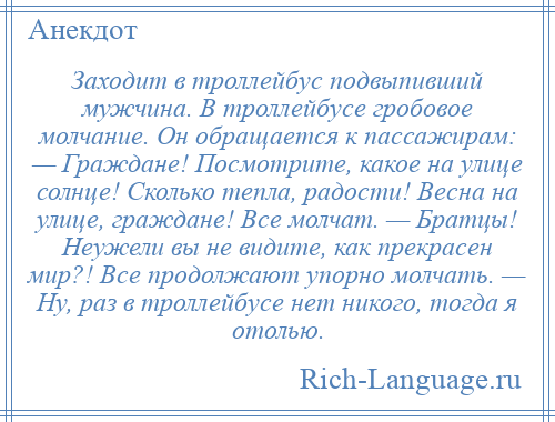 
    Заходит в троллейбус подвыпивший мужчина. В троллейбусе гробовое молчание. Он обращается к пассажирам: — Граждане! Посмотрите, какое на улице солнце! Сколько тепла, радости! Весна на улице, граждане! Все молчат. — Братцы! Неужели вы не видите, как прекрасен мир?! Все продолжают упорно молчать. — Ну, раз в троллейбусе нет никого, тогда я отолью.