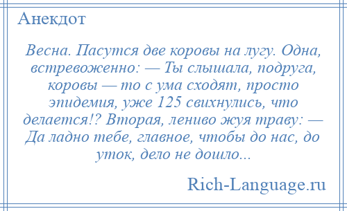 
    Весна. Пасутся две коровы на лугу. Одна, встревоженно: — Ты слышала, подруга, коровы — то с ума сходят, просто эпидемия, уже 125 свихнулись, что делается!? Вторая, лениво жуя траву: — Да ладно тебе, главное, чтобы до нас, до уток, дело не дошло...