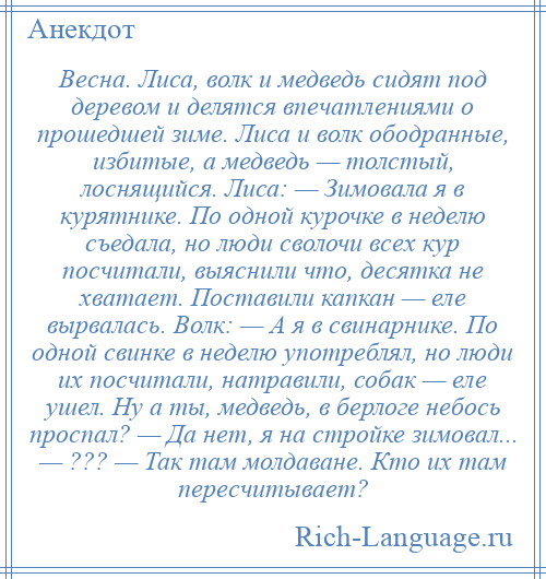 
    Весна. Лиса, волк и медведь сидят под деревом и делятся впечатлениями о прошедшей зиме. Лиса и волк ободранные, избитые, а медведь — толстый, лоснящийся. Лиса: — Зимовала я в курятнике. По одной курочке в неделю съедала, но люди сволочи всех кур посчитали, выяснили что, десятка не хватает. Поставили капкан — еле вырвалась. Волк: — А я в свинарнике. По одной свинке в неделю употреблял, но люди их посчитали, натравили, собак — еле ушел. Ну а ты, медведь, в берлоге небось проспал? — Да нет, я на стройке зимовал... — ??? — Так там молдаване. Кто их там пересчитывает?